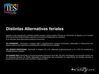 Distintas Alternativas feriales
Súmate a esta experiencia y también podrás acceder a otros eventos TES que ya comienzan en Agosto y en el verano
2012 con precios preferenciales a quienes se encuentren trabajando con nosotros.
Si te interesan otras alternativas podemos mencionar:

TES EXPERIENCE : Destinado a colegios ABC1, específicamente colegios particulares. (Abocadas a instituciones que
deseen abarcar este segmento.) Considerando a 22.000 alumnos visitados

TES TÉCNICO PROFESIONAL: Destinado a colegios C2 y C3. (Abocada preferentemente a IP y CFT) Se consideran a
25.000 alumnos visitados

TES VERANO 2012: Destinado a recorrer principales balnearios de la 4ta, 5ta, 6ta y 8va Región, en el periodo estival, con
un atrayente formato de TEAM. (Abocadas a Instituciones que pretendan un seguimiento de posibles alumnos y
presencia de marca en los meses de Enero y Febrero 2012.
 