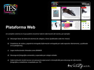 Plataforma Web
Un completo sistema en el que podrán encontrar toda la información del evento, por ejemplo:

  a) Descargar bases de datos de alumnos de colegios y liceos (publicadas cada tres meses)

  b) Estadísticas de visitas y papelería entregada (información entregada por cada expositor diariamente, y publicada
     en la plataforma),

  c) Logos institucionales linkeados como BANNER

  d) Descarga de fotografías semanales y separadas por colegio visitado.

  e) Cada institución tendrá acceso con password unipersonal e intransferible para descarga de información,
     fotografías y estadísticas recopiladas por TES.
 