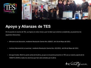 Apoyo y Alianzas de TES
Por la puesta en escena de TES, sus logros en estos meses y por la labor que estamos cumpliendo, ya poseemos los
siguientes Patrocinios:



  – Ministerio de Educación, mediante Resolución Exenta Nro. 003017, del 16 de Mayo del 2011.



  – Instituto Nacional de La Juventud, mediante Resolución Exenta Nro. 021/2011, del 04 de Mayo del 2011.



  – De igual modo, INJUV es parte activa de la feria, ya que se encuentra presente en TES con un stand y aporta de la
     TARJETA JOVEN a todos los alumnos que han sido visitados por la feria.
 