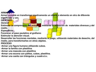 ARMADO
Armar consiste en transformar creativamente un objeto o elemento en otro de diferente
significado y uso.
OBJETIVO:
General
Estimular la comprensión del ambiente, mediante la utilización de materiales diversos y del
medio.
Específicos:
Favorecer el paso paulatino al grafismo
Estimular la atención visual.
Desarrollar las funciones mentales, mediante el juego, utilizando materiales de desecho, del
medio, para transformarlos en otros objetos.
PROCESO
•Armar una figura humana utilizando cubos.
•Armar la familia con plastilina
•Armar una mascota con plastilina
•Armar una escena con palitos, cubos, plastilina.
•Armar una casita con triángulos y cuadrados.
 