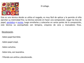 El collage.
Esta es una técnica donde se utiliza el rasgado, es muy fácil de aplicar y le permite al niño
ejercitar su motricidad fina. La técnica consiste en hacer una composición, rasgar las tiras de
papel, periódico o revista, luego enrollarlas y colocarlas en varias partes de la composición,
está técnica va acompañada con témpera, creyones de cera y marcadores finos.
Decoloración.
-Sobre papel barrilete.
-Sobre papel crepé.
-Sobre cartulina.
-Sobre tela, con lavandina.
-Tiñendo con anilina y decolorando.
 