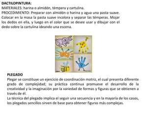 DACTILOPINTURA:
MATERIALES: harina o almidón, témpera y cartulina.
PROCEDIMIENTO: Preparar con almidón o harina y agua una pasta suave.
Colocar en la masa la pasta suave incolora y separar las témperas. Mojar
los dedos en ella, y luego en el color que se desee usar y dibujar con el
dedo sobre la cartulina ideando una escena.
PLEGADO
Plegar se constituye un ejercicio de coordinación motriz, el cual presenta diferente
grado de complejidad; su práctica continua promueve el desarrollo de la
creatividad y la imaginación por la variedad de formas y figuras que se obtienen a
través de él.
La técnica del plegado implica el seguir una secuencia y en la mayoría de los casos,
los plegados sencillos sirven de base para obtener figuras más complejas.
 