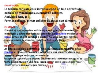 ENSARTADOS:
La técnica consiste en ir introduciendo un hilo a través del
orificio de macarrones, cuencas de collares.
Actividad Nro. 1:
Formar collares, pintar collares de pasta con témpera.
EL MÓVIL:
El móvil es una expresión artística que se logra con diferentes
materiales y diferentes formas sostenidos en equilibrio mediante
libros, cintas, chenil, ganchos o palitos. Algunos móviles: móviles
con materiales de desecho, cartulina, fieltro, arcilla, etc.
Esparcido
Las artes plásticas le permiten al niño expresarse por medio de éstas
técnicas, el niño crea, inventa o imagina y estas son actividades que
debemos delegar en forma permanente.
Para pintar soplando: se prepara un pintura clara (témpera y agua), se
hecha esta pintura en una hoja, luego con un pitillo soplas hasta regar
toda la pintura para conseguir formas.
 