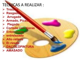 TECNICAS A REALIZAR :
 Trozado
 Rasgado,
 Arrugado
 Armado, Picado
 Plegado
 Cortado con tijeras
 Entorchado
 entrelazado
 Alto relieve
 El rizado
 DACTILOPINTURA
 AMASADO
 