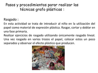 Pasos y procedimientos parar realizar las
técnicas grafo plásticas :
Rasgado :
En esta actividad se trata de introducir al niño en la utilización del
papel como material de expresión plástica. Rasgar, cortar y doblar en
una fase primaria.
Realizar ejercicios de rasgado utilizando únicamente rasgado lineal.
Una vez rasgado en varios trozos el papel, colocar estos un poco
separados y observar el efecto plástico que producen.
 