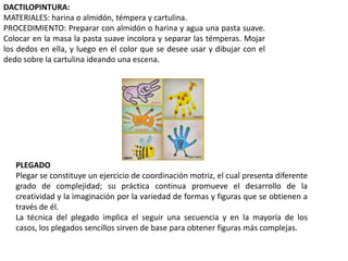 DACTILOPINTURA:
MATERIALES: harina o almidón, témpera y cartulina.
PROCEDIMIENTO: Preparar con almidón o harina y agua una pasta suave.
Colocar en la masa la pasta suave incolora y separar las témperas. Mojar
los dedos en ella, y luego en el color que se desee usar y dibujar con el
dedo sobre la cartulina ideando una escena.
PLEGADO
Plegar se constituye un ejercicio de coordinación motriz, el cual presenta diferente
grado de complejidad; su práctica continua promueve el desarrollo de la
creatividad y la imaginación por la variedad de formas y figuras que se obtienen a
través de él.
La técnica del plegado implica el seguir una secuencia y en la mayoría de los
casos, los plegados sencillos sirven de base para obtener figuras más complejas.
 