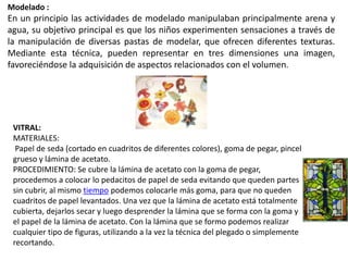 Modelado :
En un principio las actividades de modelado manipulaban principalmente arena y
agua, su objetivo principal es que los niños experimenten sensaciones a través de
la manipulación de diversas pastas de modelar, que ofrecen diferentes texturas.
Mediante esta técnica, pueden representar en tres dimensiones una imagen,
favoreciéndose la adquisición de aspectos relacionados con el volumen.
VITRAL:
MATERIALES:
Papel de seda (cortado en cuadritos de diferentes colores), goma de pegar, pincel
grueso y lámina de acetato.
PROCEDIMIENTO: Se cubre la lámina de acetato con la goma de pegar,
procedemos a colocar lo pedacitos de papel de seda evitando que queden partes
sin cubrir, al mismo tiempo podemos colocarle más goma, para que no queden
cuadritos de papel levantados. Una vez que la lámina de acetato está totalmente
cubierta, dejarlos secar y luego desprender la lámina que se forma con la goma y
el papel de la lámina de acetato. Con la lámina que se formo podemos realizar
cualquier tipo de figuras, utilizando a la vez la técnica del plegado o simplemente
recortando.
 