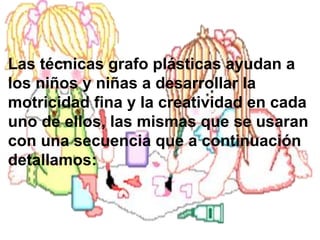 Las técnicas grafo plásticas ayudan a
los niños y niñas a desarrollar la
motricidad fina y la creatividad en cada
uno de ellos, las mismas que se usaran
con una secuencia que a continuación
detallamos:
 