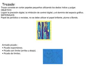Trozado:
Armado picado :
• Picado espontáneo.
• Picado con límite (arriba y abajo).
• Picado de límites.
Trozar consiste en cortar papeles pequeños utilizando los dedos índice y pulgar.
OBJETIVO
Lograr la precisión digital, la inhibición de control digital, y el dominio del espacio gráfico.
MATERIALES:
Papel de periódico o revistas, no se debe utilizar el papel brillante, pluma o Bonds.
 