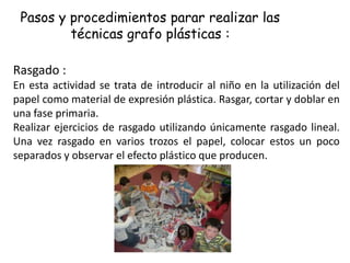 Pasos y procedimientos parar realizar las
técnicas grafo plásticas :
Rasgado :
En esta actividad se trata de introducir al niño en la utilización del
papel como material de expresión plástica. Rasgar, cortar y doblar en
una fase primaria.
Realizar ejercicios de rasgado utilizando únicamente rasgado lineal.
Una vez rasgado en varios trozos el papel, colocar estos un poco
separados y observar el efecto plástico que producen.
 