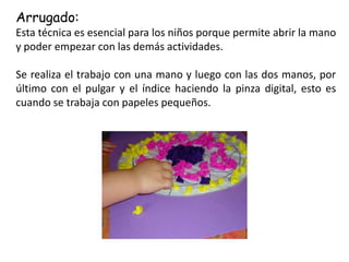 Arrugado:
Esta técnica es esencial para los niños porque permite abrir la mano
y poder empezar con las demás actividades.
Se realiza el trabajo con una mano y luego con las dos manos, por
último con el pulgar y el índice haciendo la pinza digital, esto es
cuando se trabaja con papeles pequeños.
 