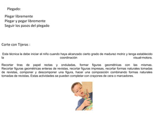 Plegado:
Corte con Tijeras :
Esta técnica la debe iniciar el niño cuando haya alcanzado cierto grado de madurez motriz y tenga establecido
la coordinación visual-motora.
Recortar tiras de papel rectas y onduladas, formar figuras geométricas con las mismas.
Recortar figuras geométricas enteras de revistas, recortar figuras impresas, recortar formas naturales tomadas
de revistas, componer y descomponer una figura, hacer una composición combinando formas naturales
tomadas de revistas. Estas actividades se pueden completar con crayones de cera o marcadores.
Plegar libremente
Plegar y pegar libremente
Seguir los pasos del plegado
 