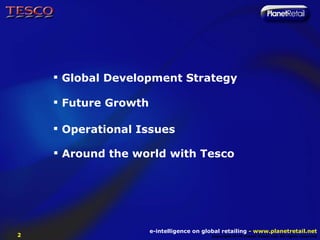  Global Development Strategy

     Future Growth

     Operational Issues

     Around the world with Tesco




                      e-intelligence on global retailing - www.planetretail.net
2                                          Copyright M+M Planet Retail Ltd. All rights reserved
 