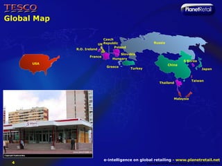 Global Map

                               Czech
                            UK Republic                    Russia
                                     Poland
             R.O. Ireland
                                       Slovakia
                    France
                                   Hungary
                                                                                 S Korea
      USA                                                            China
                                Greece
                                              Turkey                                         Japan


                                                                                      Taiwan
                                                               Thailand




                                                                          Malaysia




                               e-intelligence on global retailing - www.planetretail.net
 4                                                     Copyright M+M Planet Retail Ltd. All rights reserved
 