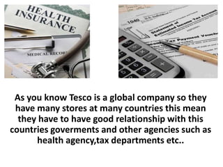 As you know Tesco is a global company so they
 have many stores at many countries this mean
  they have to have good relationship with this
countries goverments and other agencies such as
      health agency,tax departments etc..
 