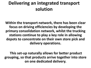 Delivering an integrated transport
               solution

Within the transport network, there has been clear
  focus on driving efficiencies by developing the
primary consolidation network, whilst the trucking
  stations continue to play a key role in allowing
depots to concentrate on their own store pick and
               delivery operations.

   This set-up naturally allows for better product
grouping, so that products arrive together into store
             on one dedicated delivery.
 