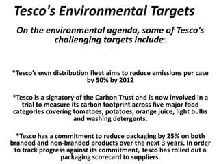 Tesco's Environmental Targets
  On the environmental agenda, some of Tesco's
           challenging targets include:
                                *




*Tesco’s own distribution fleet aims to reduce emissions per case
                         by 50% by 2012

*Tesco is a signatory of the Carbon Trust and is now involved in a
   trial to measure its carbon footprint across five major food
categories covering tomatoes, potatoes, orange juice, light bulbs
                     and washing detergents.

  *Tesco has a commitment to reduce packaging by 25% on both
branded and non-branded products over the next 3 years. In order
 to track progress against its commitment, Tesco has rolled out a
                 packaging scorecard to suppliers.
 