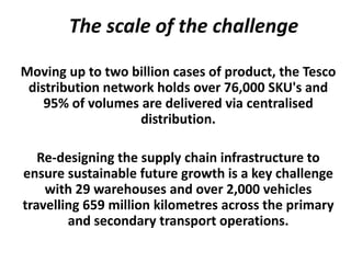 The scale of the challenge

Moving up to two billion cases of product, the Tesco
 distribution network holds over 76,000 SKU's and
    95% of volumes are delivered via centralised
                   distribution.

   Re-designing the supply chain infrastructure to
ensure sustainable future growth is a key challenge
    with 29 warehouses and over 2,000 vehicles
travelling 659 million kilometres across the primary
        and secondary transport operations.
 