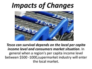 Impacts of Changes



 Tesco can survival depends on the local per capita
  income level and consumers market situation. In
   general when a region's per capita income level
between $500 -1000,supermarket industry will enter
                 the local market.
 