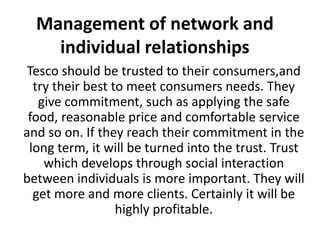 Management of network and
    individual relationships
 Tesco should be trusted to their consumers,and
  try their best to meet consumers needs. They
   give commitment, such as applying the safe
 food, reasonable price and comfortable service
and so on. If they reach their commitment in the
 long term, it will be turned into the trust. Trust
    which develops through social interaction
between individuals is more important. They will
  get more and more clients. Certainly it will be
                  highly profitable.
 