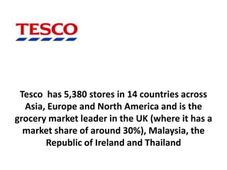 Tesco has 5,380 stores in 14 countries across
  Asia, Europe and North America and is the
grocery market leader in the UK (where it has a
  market share of around 30%), Malaysia, the
       Republic of Ireland and Thailand
 
