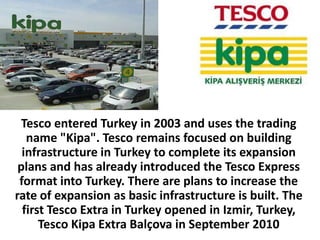 Tesco entered Turkey in 2003 and uses the trading
   name "Kipa". Tesco remains focused on building
  infrastructure in Turkey to complete its expansion
 plans and has already introduced the Tesco Express
 format into Turkey. There are plans to increase the
rate of expansion as basic infrastructure is built. The
  first Tesco Extra in Turkey opened in Izmir, Turkey,
      Tesco Kipa Extra Balçova in September 2010
 