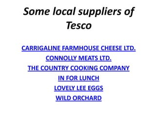 Some local suppliers of
        Tesco
CARRIGALINE FARMHOUSE CHEESE LTD.
       CONNOLLY MEATS LTD.
  THE COUNTRY COOKING COMPANY
          IN FOR LUNCH
         LOVELY LEE EGGS
          WILD ORCHARD
 