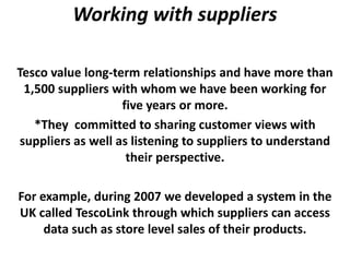 Working with suppliers

Tesco value long-term relationships and have more than
 1,500 suppliers with whom we have been working for
                   five years or more.
   *They committed to sharing customer views with
suppliers as well as listening to suppliers to understand
                    their perspective.

For example, during 2007 we developed a system in the
UK called TescoLink through which suppliers can access
     data such as store level sales of their products.
 