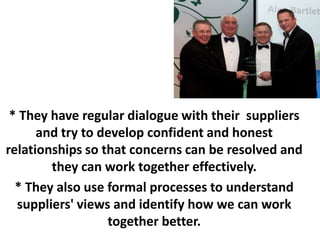 * They have regular dialogue with their suppliers
      and try to develop confident and honest
relationships so that concerns can be resolved and
        they can work together effectively.
  * They also use formal processes to understand
  suppliers' views and identify how we can work
                  together better.
 