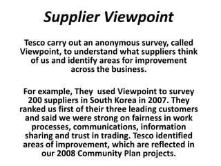 Supplier Viewpoint
 Tesco carry out an anonymous survey, called
Viewpoint, to understand what suppliers think
   of us and identify areas for improvement
              across the business.

 For example, They used Viewpoint to survey
   200 suppliers in South Korea in 2007. They
ranked us first of their three leading customers
  and said we were strong on fairness in work
    processes, communications, information
  sharing and trust in trading. Tesco identified
 areas of improvement, which are reflected in
      our 2008 Community Plan projects.
 