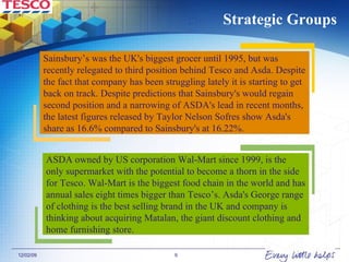 Strategic Groups Sainsbury’s  was the UK's biggest grocer until 1995, but was recently relegated to third position behind Tesco and Asda. Despite the fact that company has been struggling lately it is starting to get back on track.  Despite predictions that Sainsbury's would regain second position and a narrowing of ASDA's lead in recent months, the latest figures released by Taylor Nelson Sofres show Asda's share as 16.6% compared to Sainsbury's at 16.22%.   ASDA owned by US corporation Wal-Mart since 1999, is the only supermarket with the potential to become a thorn in the side for Tesco. Wal-Mart is the biggest food chain in the world and has annual sales eight times bigger than Tesco’s. Asda's George range of clothing is the best selling brand in the UK and company is thinking about acquiring Matalan, the giant discount clothing and home furnishing store. 