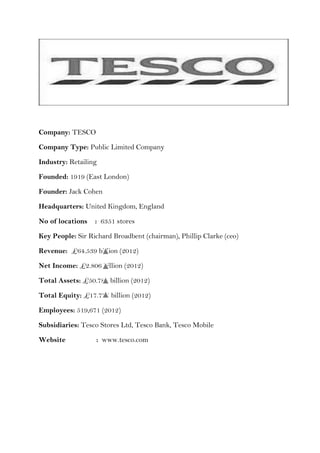 Company: TESCO

Company Type: Public Limited Company

Industry: Retailing

Founded: 1919 (East London)

Founder: Jack Cohen

Headquarters: United Kingdom, England

No of locations   : 6351 stores

Key People: Sir Richard Broadbent (chairman), Phillip Clarke (ceo)

Revenue: £64.539 billion (2012)

Net Income: £2.806 billion (2012)

Total Assets: £50.781 billion (2012)

Total Equity: £17.775 billion (2012)

Employees: 519,671 (2012)

Subsidiaries: Tesco Stores Ltd, Tesco Bank, Tesco Mobile

Website            : www.tesco.com
 