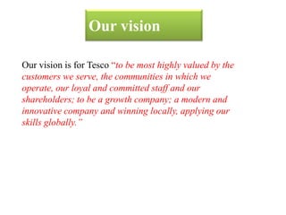 Our vision
Our vision is for Tesco “to be most highly valued by the
customers we serve, the communities in which we
operate, our loyal and committed staff and our
shareholders; to be a growth company; a modern and
innovative company and winning locally, applying our
skills globally.”
 