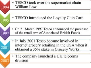 1994
• TESCO took over the supermarket chain
William Low
1995
• TESCO introduced the Loyalty Club Card
1997
• On 21 March 1997 Tesco announced the purchase
of the retail arm of Associated British Foods
2001
• In July 2001 Tesco became involved in
internet grocery retailing in the USA when it
obtained a 35% stake in Grocery Works.
2003
• The company launched a UK telecoms
division
 