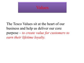 Values
The Tesco Values sit at the heart of our
business and help us deliver our core
purpose – to create value for customers to
earn their lifetime loyalty.
 