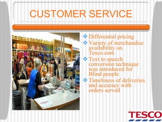 CUSTOMER SERVICE
Differential pricing
Variety of merchandise
availability on
Tesco.com
Text to speech
conversion technique
was introduced for
Blind people
Timeliness of deliveries
and accuracy with
orders served
 
