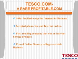 TESCO.COM-
A RARE PROFITABLE.COM
 1996: Decided to tap the Internet for Business.
Accepted phone, fax, and Internet orders.
 First retailing company that was an Internet
Service Provider.
 Proved Online Grocery selling as a viable
Business.
 