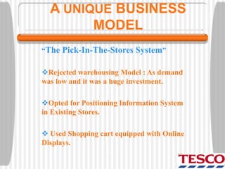A UNIQUE BUSINESS
MODEL
“The Pick-In-The-Stores System”
Rejected warehousing Model : As demand
was low and it was a huge investment.
Opted for Positioning Information System
in Existing Stores.
 Used Shopping cart equipped with Online
Displays.
 