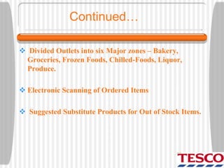  Divided Outlets into six Major zones – Bakery,
Groceries, Frozen Foods, Chilled-Foods, Liquor,
Produce.
 Electronic Scanning of Ordered Items
 Suggested Substitute Products for Out of Stock Items.
Continued…
 