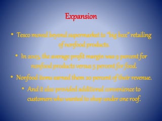 Expansion
• Tesco movedbeyondsupermarket to “big box” retailing
of nonfoodproducts.
• In 2003, the average profit marginwas 9 percent for
nonfoodproducts versus 5 percent for food.
• Nonfooditems earnedthem 20 percent of their revenue.
• And it also providedadditional convenience to
customers who wantedto shop under one roof.
 