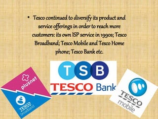 • Tesco continued to diversify its product and
service offerings in order to reach more
customers: its own ISP service in 1990s; Tesco
Broadband; TescoMobile and Tesco Home
phone; Tesco Bank etc.
 