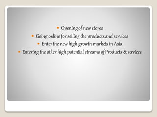  Opening of new stores
 Going online for selling the products and services
 Enter the new high-growth markets in Asia
 Entering the other high potential streams of Products & services
 