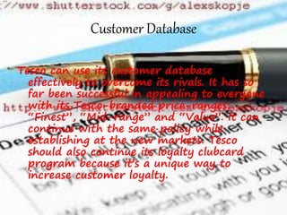 Customer Database
Tesco can use its customer database
effectively to overcome its rivals. It has so
far been successful in appealing to everyone
with its Tesco-branded price-ranges:
“Finest”, “Mid-range” and “Value”. It can
continue with the same policy while
establishing at the new markets. Tesco
should also continue its loyalty clubcard
program because it’s a unique way to
increase customer loyalty.
 