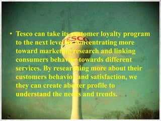 • Tesco can take its customer loyalty program
to the next level by concentrating more
toward marketing research and linking
consumers behavior towards different
services. By researching more about their
customers behavior and satisfaction, we
they can create abetter profile to
understand the needs and trends.
 