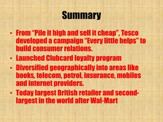 Summary
• From “Pile it high and sell it cheap”, Tesco
developed a campaign “Every little helps” to
build consumer relations.
• Launched Clubcard loyalty program
• Diversified geographically into areas like
books, telecom, petrol, insurance, mobiles
and internet providers.
• Today largest British retailer and second-
largest in the world after Wal-Mart
 