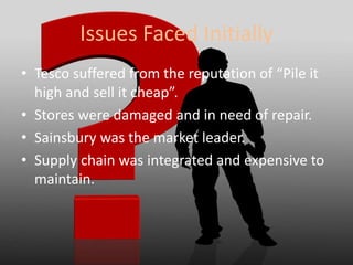 Issues Faced Initially
• Tesco suffered from the reputation of “Pile it
high and sell it cheap”.
• Stores were damaged and in need of repair.
• Sainsbury was the market leader.
• Supply chain was integrated and expensive to
maintain.
 