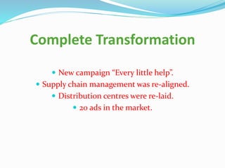 Complete Transformation
 New campaign “Every little help”.
 Supply chain management was re-aligned.
 Distribution centres were re-laid.
 20 ads in the market.
 