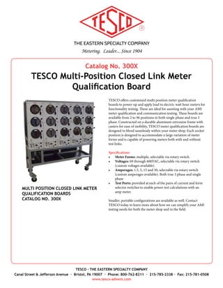 THE EASTERN SPECIALTY COMPANY
Metering. Leader... Since 1904
TESCO - THE EASTERN SPECIALTY COMPANY
Canal Street & Jefferson Avenue · Bristol, PA 19007 · Phone: 800-762-8211 · 215-785-2338 · Fax: 215-781-0508
www.tesco-advent.com
Catalog No. 230-A
TESCO Ultrasonic Meter Cleaning System
TESCO’s Ultrasonic Cleaning Systems are designed expressly for
cleaning the covers and bases of electric watt-hour meters. The
systems are unique since they do not use solvents or hazardous
chemicals for cleaning. Instead, water, detergent, heat, and ultra-
sonic energy are used to remove dirt, dust, grease, and oils.
The systems range from a manually operated unit to automated
units offering continuous unattended cleaning. Specially de-
signed baskets protect the meters during transportation and
storage, and allow for complete cleaning of the cover and base.
Water consumption is low; detergent is automatically added to
the wash tank.
The Model 230-A Ultrasonic Cleaning System can be used as
the basis of a complete automated material handling system that
eliminates in-process storage of meters and drastically reduces
material handling in the department.
Features
•	 Fully automated to allow for unattended and efficient operation.
•	 Can be incorporated with an automated meter handling system delivering meters to the testers automatically
without additional handling.
•	 Overflow weirs to provide exact water level control and prevent water from reaching sensitive components.
•	 High power regenerating dryer to effectively dry the nooks and crannies of meters.
•	 Air nozzles to break up any pooled water when drying.
•	 High power ultrasonics delivered in the most effective manner with brazed on transducer to blast away dirt and grime.
•	 Rim ultrasonics to concentrate power on the blades to attack the grease and dirt that damages valuable shop testing
equipment.
•	 Heated wash and rinse water to enhance cleaning power.
•	 Automatic detergent injecting to maintain constant cleaning concentration.
•	 Fully programmable cycles to allow you to tune the system to your needs.
•	 TESCO Meter Cleaning Baskets to hold covers and meters securely for effective cleaning and transport.
•	 Efficient use of soap and water, pumping wash water from the cleaning chamber to a reservoir tank through a
20 micron filter to preserve soap and the environment.
ULTRASONIC METER CLEANING SYSTEM
CATALOG NO. 230-A
 