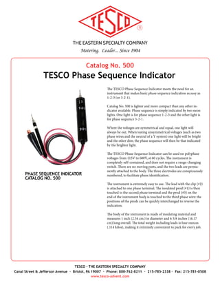 THE EASTERN SPECIALTY COMPANY
Metering. Leader... Since 1904
TESCO - THE EASTERN SPECIALTY COMPANY
Canal Street & Jefferson Avenue · Bristol, PA 19007 · Phone: 800-762-8211 · 215-785-2338 · Fax: 215-781-0508
www.tesco-advent.com
Catalog No. 630
TESCO Closed-Link Field Test Kit
TESCO’s Catalog No. 630, light-weight, closed-link, 30 Amp Field
Meter Test Kit with Power Factor, has been designed to reduce the
weight of field test equipment to the lowest possible limit when
testing electric meters without potential links or with the links
closed. The unit is protected within its ergonomic carrying case by
a durable powder coated aluminum shell. The total weight of the
meter test kit including leads, and digital reference standard is only
30 lbs. The Test Kit carrying case also incorporates ample storage
space for the cable set and other tools.
A 120/240/277/480 voltage change switch is provided with an
“OFF” position in order that the load can be de-energized without
the necessity of breaking connections when it is desired to make
adjustments to the meter under test. The various load values are
changed by manipulation of a durable rotary switch. No connec-
tions need to be changed. The unit provides a 5, 15 and 30 amp
current source at full load and a 0.5, 1.5 and 5 amp current source
on the light load setting. Power factor can be easily switched be-
tween 50% and 100% via a simple, durable toggle switch and each
of the 3 phases can be de-energized without the need to disconnect
the leads via independent switches.
The artificial load and standard are permanently connected and the
internal connections of the load are such that the movement of the
load selector switch automatically places the proper standard coil
in the test circuit. Standards can be easily removed from the unit if
desired for calibration.
CLOSED-LINK FIELD TEST KIT
CATALOG NO. 630
Specifications
•	 Dimensions: 13.5” x 9.25” x 13.5” (W x D x H)
•	 Weight: 30 lbs.
•	 Voltages: 120, 240, 277, 480
•	 Current Range: Amperes
•	 Full Load: 5, 15, 30
•	 Light Load: 0.5, 1.5, 5
•	 Power Factor: 50%, 100%
•	 Standard: Radian
Accessories
•	 Click Switch, Catalog No. 995-A
•	 Make-to-Order Cable Sets
•	 Field Bag, Catalog No. 1048
•	 Test Plug, Catalog No. 1077
•	 Test Switch Protectors, Catalog No. 6441 &
6441-C
•	 Test Switch Isolator, Catalog No. 1076
•	 Load to Line Jumpers, Catalog No. 200
 