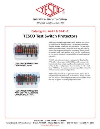 THE EASTERN SPECIALTY COMPANY
Metering. Leader... Since 1904
TESCO - THE EASTERN SPECIALTY COMPANY
Canal Street & Jefferson Avenue · Bristol, PA 19007 · Phone: 800-762-8211 · 215-785-2338 · Fax: 215-781-0508
www.tesco-advent.com
As a leading manufacturer of test switches and instruments for
testing electric metering installations for over 100 years, TESCO’s
line would not be complete without our Test Switch Isolator.
Our Test Switch Isolator is perfect for isolation of an open test
jack. It’s available in an ergonomic design with a handle and
manufactured with the same TESCO durability and ruggedness
that you have come to expect. This isolator is a perfect compli-
ment to our Catalog No. 1077 Test Plug and Catalog No. 6441 &
6441-C Test Switch Protectors.
TESCO is committed to the development of all of our instru-
ments to meet the needs of today's utility market. If you are cur-
rently using older model TESCO equipment, please contact us to
learn how your product is evolving.
Catalog No. 1076
TESCO Test Switch Isolator
TEST SWITCH ISOLATOR
CATALOG NO. 1076
 